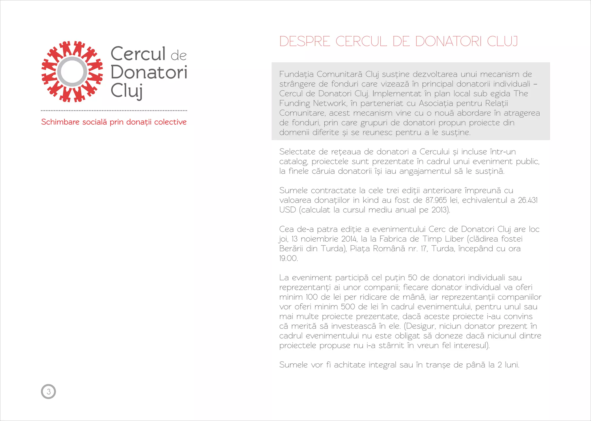 3 
DESPRE CERCUL DE DONATORI CLUJ 
Fundația Comunitară Cluj susține dezvoltarea unui mecanism de 
strângere de fonduri care vizează în principal donatorii individuali – 
Cercul de Donatori Cluj. Implementat în plan local sub egida The 
Funding Network, în parteneriat cu Asociația pentru Relații 
Comunitare, acest mecanism vine cu o nouă abordare în atragerea 
de fonduri, prin care grupuri de donatori propun proiecte din 
domenii diferite și se reunesc pentru a le susține. 
Selectate de rețeaua de donatori a Cercului și incluse într-un 
catalog, proiectele sunt prezentate în cadrul unui eveniment public, 
la finele căruia donatorii își iau angajamentul să le susțină. 
Sumele contractate la cele trei ediții anterioare împreună cu 
valoarea donațiilor in kind au fost de 87.965 lei, echivalentul a 26.431 
USD (calculat la cursul mediu anual pe 2013). 
Cea de-a patra ediție a evenimentului Cerc de Donatori Cluj are loc 
joi, 13 noiembrie 2014, la la Fabrica de Timp Liber (clădirea fostei 
Berării din Turda), Piața Română nr. 17, Turda, începând cu ora 
19.00. 
La eveniment participă cel puțin 50 de donatori individuali sau 
reprezentanți ai unor companii; fiecare donator individual va oferi 
minim 100 de lei per ridicare de mână, iar reprezentanții companiilor 
vor oferi minim 500 de lei în cadrul evenimentului, pentru unul sau 
mai multe proiecte prezentate, dacă aceste proiecte i-au convins 
că merită să investească în ele. (Desigur, niciun donator prezent în 
cadrul evenimentului nu este obligat să doneze dacă niciunul dintre 
proiectele propuse nu i-a stârnit în vreun fel interesul). 
Sumele vor fi achitate integral sau în tranșe de până la 2 luni. 
 