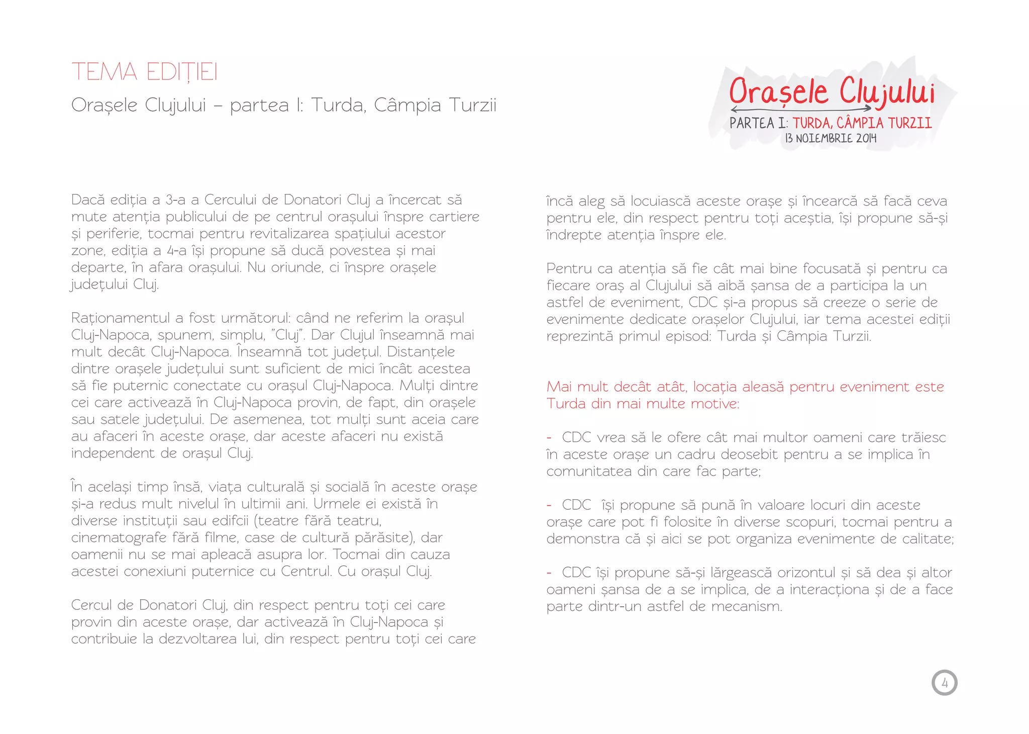 TEMA EDIȚ IEI 
Orașele Clujului – partea I: Turda, Câmpia Turzii Orasele Clujului , 
PARTEA I: TURDA, CAMPIA TURZII 
13 NOIEMBRIE 2014 
Dacă ediția a 3-a a Cercului de Donatori Cluj a încercat să 
mute atenția publicului de pe centrul orașului înspre cartiere 
și periferie, tocmai pentru revitalizarea spațiului acestor 
zone, ediția a 4-a își propune să ducă povestea și mai 
departe, în afara orașului. Nu oriunde, ci înspre orașele 
județului Cluj. 
Raționamentul a fost următorul: când ne referim la orașul 
Cluj-Napoca, spunem, simplu, ”Cluj”. Dar Clujul înseamnă mai 
mult decât Cluj-Napoca. Înseamnă tot județul. Distanțele 
dintre orașele județului sunt suficient de mici încât acestea 
să fie puternic conectate cu orașul Cluj-Napoca. Mulți dintre 
cei care activează în Cluj-Napoca provin, de fapt, din orașele 
sau satele județului. De asemenea, tot mulți sunt aceia care 
au afaceri în aceste orașe, dar aceste afaceri nu există 
independent de orașul Cluj. 
În același timp însă, viața culturală și socială în aceste orașe 
și-a redus mult nivelul în ultimii ani. Urmele ei există în 
diverse instituții sau edifcii (teatre fără teatru, 
cinematografe fără filme, case de cultură părăsite), dar 
oamenii nu se mai apleacă asupra lor. Tocmai din cauza 
acestei conexiuni puternice cu Centrul. Cu orașul Cluj. 
Cercul de Donatori Cluj, din respect pentru toți cei care 
provin din aceste orașe, dar activează în Cluj-Napoca și 
contribuie la dezvoltarea lui, din respect pentru toți cei care 
încă aleg să locuiască aceste orașe și încearcă să facă ceva 
pentru ele, din respect pentru toți aceștia, își propune să-și 
îndrepte atenția înspre ele. 
Pentru ca atenția să fie cât mai bine focusată și pentru ca 
fiecare oraș al Clujului să aibă șansa de a participa la un 
astfel de eveniment, CDC și-a propus să creeze o serie de 
evenimente dedicate orașelor Clujului, iar tema acestei ediții 
reprezintă primul episod: Turda și Câmpia Turzii. 
Mai mult decât atât, locația aleasă pentru eveniment este 
Turda din mai multe motive: 
- 
CDC vrea să le ofere cât mai multor oameni care trăiesc 
în aceste orașe un cadru deosebit pentru a se implica în 
comunitatea din care fac parte; 
- 
CDC își propune să pună în valoare locuri din aceste 
orașe care pot fi folosite în diverse scopuri, tocmai pentru a 
demonstra că și aici se pot organiza evenimente de calitate; 
- 
CDC își propune să-și lărgească orizontul și să dea și altor 
oameni șansa de a se implica, de a interacționa și de a face 
parte dintr-un astfel de mecanism. 
4 
 