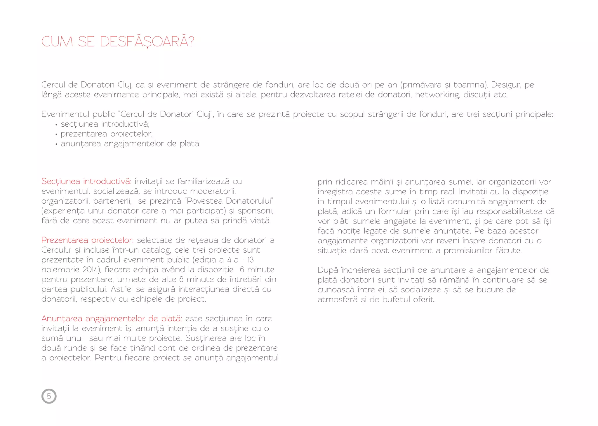 CUM SE DESFĂ Ș OARĂ ? 
Cercul de Donatori Cluj, ca și eveniment de strângere de fonduri, are loc de două ori pe an (primăvara și toamna). Desigur, pe 
lângă aceste evenimente principale, mai există și altele, pentru dezvoltarea rețelei de donatori, networking, discuții etc. 
Evenimentul public ”Cercul de Donatori Cluj”, în care se prezintă proiecte cu scopul strângerii de fonduri, are trei secțiuni principale: 
• secțiunea introductivă; 
• prezentarea proiectelor; 
• anunțarea angajamentelor de plată. 
Secțiunea introductivă: 
evenimentul, socializează, se introduc moderatorii, 
organizatorii, partenerii, se prezintă ”Povestea Donatorului” 
(experiența unui donator care a mai participat) și sponsorii, 
fără de care acest eveniment nu ar putea să prindă viață. 
Prezentarea proiectelor: 
invitații se familiarizează cu 
selectate de rețeaua de donatori a 
Cercului și incluse într-un catalog, cele trei proiecte sunt 
prezentate în cadrul eveniment public (ediția a 4-a - 13 
noiembrie 2014), fiecare echipă având la dispoziție 6 minute 
pentru prezentare, urmate de alte 6 minute de întrebări din 
partea publicului. Astfel se asigură interacțiunea directă cu 
donatorii, respectiv cu echipele de proiect. 
Anunțarea angajamentelor de plată: 
este secțiunea în care 
invitații la eveniment își anunță intenția de a susține cu o 
sumă unul sau mai multe proiecte. Susținerea are loc în 
două runde și se face ținând cont de ordinea de prezentare 
a proiectelor. Pentru fiecare proiect se anunță angajamentul 
prin ridicarea mâinii și anunțarea sumei, iar organizatorii vor 
înregistra aceste sume în timp real. Invitații au la dispoziție 
în timpul evenimentului și o listă denumită angajament de 
plată, adică un formular prin care își iau responsabilitatea că 
vor plăti sumele angajate la eveniment, și pe care pot să își 
facă notițe legate de sumele anunțate. Pe baza acestor 
angajamente organizatorii vor reveni înspre donatori cu o 
situație clară post eveniment a promisiunilor făcute. 
După încheierea secțiunii de anunțare a angajamentelor de 
plată donatorii sunt invitați să rămână în continuare să se 
cunoască între ei, să socializeze și să se bucure de 
atmosferă și de bufetul oferit. 
5 
 