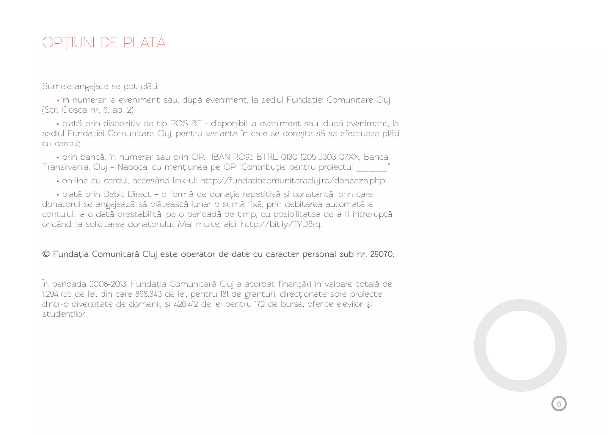 OPȚ IUNI DE PLATĂ 
Sumele angajate se pot plăti: 
în numerar la eveniment sau, după eveniment, la sediul Fundației Comunitare Cluj 
• 
(Str. Cloșca nr. 6, ap. 2) 
plată prin dispozitiv de tip POS BT - disponibil la eveniment sau, după eveniment, la 
• 
sediul Fundației Comunitare Cluj, pentru varianta în care se dorește să se efectueze plăți 
cu cardul; 
prin bancă: în numerar sau prin OP: IBAN RO95 BTRL 0130 1205 J303 07XX, Banca 
• 
Transilvania, Cluj – Napoca, cu mențiunea pe OP “Contribuție pentru proiectul _____” 
on-line cu cardul, accesând link-ul: http://fundatiacomunitaracluj.ro/doneaza.php; 
plată prin Debit Direct – o formă de donație repetitivă și constantă, prin care 
• 
• 
donatorul se angajează să plătească lunar o sumă fixă, prin debitarea automată a 
contului, la o dată prestabilită, pe o perioadă de timp, cu posibilitatea de a fi intreruptă 
oricând, la solicitarea donatorului. Mai multe, aici: http://bit.ly/11YD6rq. 
© Fundația Comunitară Cluj este operator de date cu caracter personal sub nr. 29070. 
În perioada 2008-2013, Fundația Comunitară Cluj a acordat finanțări în valoare totală de 
1.294.755 de lei, din care 868.343 de lei, pentru 181 de granturi, direcționate spre proiecte 
dintr-o diversitate de domenii, și 426.412 de lei pentru 172 de burse, oferite elevilor și 
studenților. 
6 
 