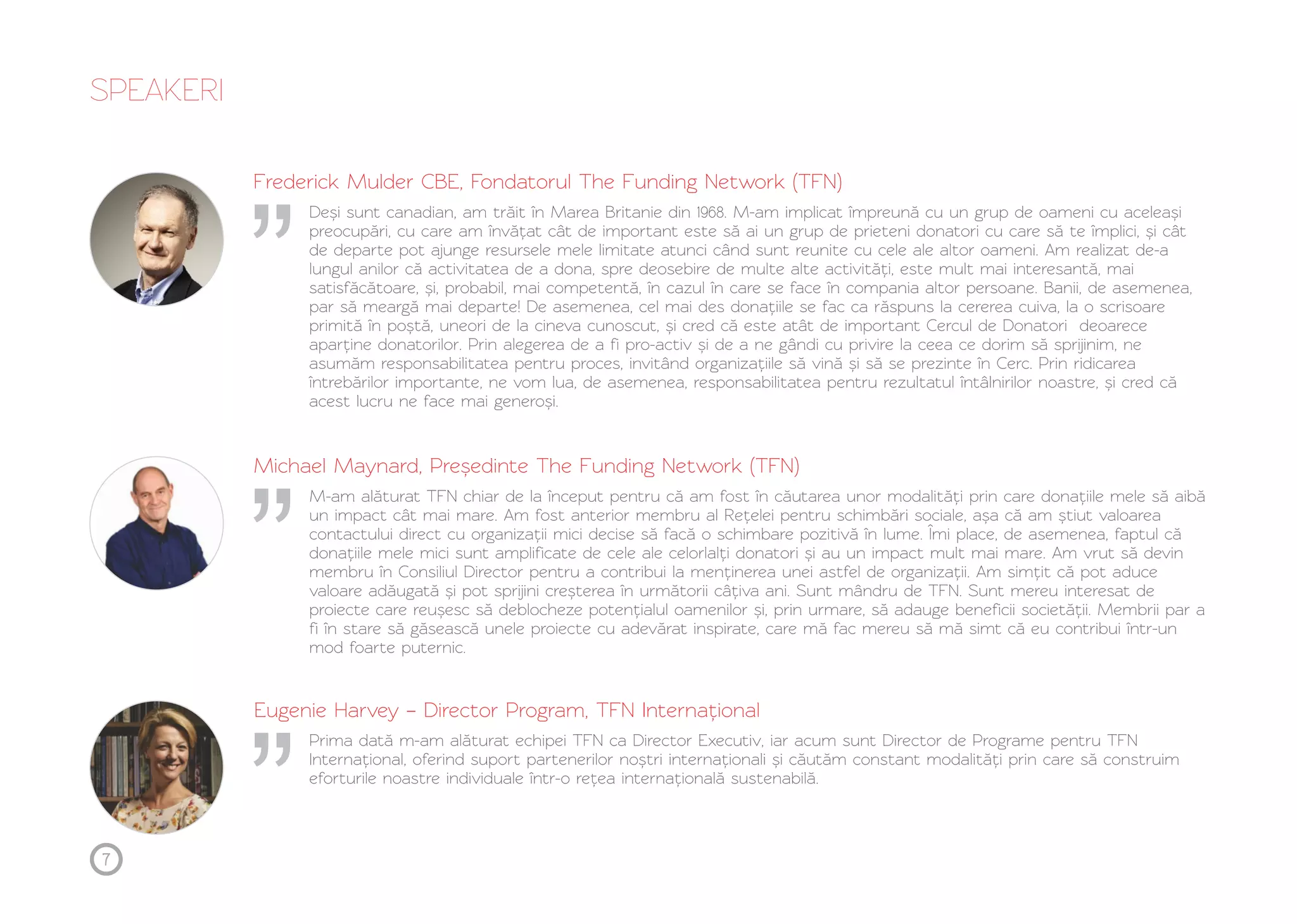 SPEAKERI 
Frederick Mulder CBE, Fondatorul The Funding Network (TFN) 
Deși sunt canadian, am trăit în Marea Britanie din 1968. M-am implicat împreună cu un grup de oameni cu aceleași 
preocupări, cu care am învățat cât de important este să ai un grup de prieteni donatori cu care să te împlici, și cât 
de departe pot ajunge resursele mele limitate atunci când sunt reunite cu cele ale altor oameni. Am realizat de-a 
lungul anilor că activitatea de a dona, spre deosebire de multe alte activități, este mult mai interesantă, mai 
satisfăcătoare, și, probabil, mai competentă, în cazul în care se face în compania altor persoane. Banii, de asemenea, 
par să meargă mai departe! De asemenea, cel mai des donațiile se fac ca răspuns la cererea cuiva, la o scrisoare 
primită în poștă, uneori de la cineva cunoscut, și cred că este atât de important Cercul de Donatori deoarece 
aparține donatorilor. Prin alegerea de a fi pro-activ și de a ne gândi cu privire la ceea ce dorim să sprijinim, ne 
asumăm responsabilitatea pentru proces, invitând organizațiile să vină și să se prezinte în Cerc. Prin ridicarea 
întrebărilor importante, ne vom lua, de asemenea, responsabilitatea pentru rezultatul întâlnirilor noastre, și cred că 
acest lucru ne face mai generoși. 
Michael Maynard, Președinte The Funding Network (TFN) 
M-am alăturat TFN chiar de la început pentru că am fost în căutarea unor modalități prin care donațiile mele să aibă 
un impact cât mai mare. Am fost anterior membru al Rețelei pentru schimbări sociale, așa că am știut valoarea 
contactului direct cu organizații mici decise să facă o schimbare pozitivă în lume. Îmi place, de asemenea, faptul că 
donațiile mele mici sunt amplificate de cele ale celorlalți donatori și au un impact mult mai mare. Am vrut să devin 
membru în Consiliul Director pentru a contribui la menținerea unei astfel de organizații. Am simțit că pot aduce 
valoare adăugată și pot sprijini creșterea în următorii câțiva ani. Sunt mândru de TFN. Sunt mereu interesat de 
proiecte care reușesc să deblocheze potențialul oamenilor și, prin urmare, să adauge beneficii societății. Membrii par a 
fi în stare să găsească unele proiecte cu adevărat inspirate, care mă fac mereu să mă simt că eu contribui într-un 
mod foarte puternic. 
Eugenie Harvey – Director Program, TFN Internațional 
Prima dată m-am alăturat echipei TFN ca Director Executiv, iar acum sunt Director de Programe pentru TFN 
Internațional, oferind suport partenerilor noștri internaționali și căutăm constant modalități prin care să construim 
eforturile noastre individuale într-o rețea internațională sustenabilă. 
7 
 
