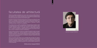 25
Decan
prof.dr.arh. Georgică MITRACHE
facultatea de arhitectură
Arhitecții sunt abilitați să imagineze locuri: locuri care nu sunt încă posibile, alteori par
chiar imposibile. Rolul arhitectului este acela de a forța imaginația și progresul tehnic,
atunci când un loc sau un mediu construibil o impun. Se spune că “cea mai bună metodă
de a prezice viitorul este aceea de a îl crea” (Peter Drucker).
Facultatea de Arhitectură folosește discipline precum proiectarea de arhitectură, studiul
formelor, al materialelor, al structurilor speciale, structuri urbane, istoria arhitecturii ș.a.
pentru a încuraja studenții să devină analitici conceptual, și în același timp, creativi. Ideile,
transpuse în proiect se probează prin intermediul schițelor și a desenului, cu ajutorul
machetelor de studiu, a filmelor sau a fotografiei etc.
De-a lungul primului an studenții investighează și explorează diverse abordări în raport
cu tema propusă prin proiect, implicându-se într-un mediu academic bogat din punct
de vedere educațional, cultural și social. Este momentul în care studenții iau primul
contact cu domeniul arhitecturii, cu gândirea critică și cu metode experimentale de
lucru. În paralel cu activitatea de la atelier studenții participă la cursuri precum istorie,
teorie, structuri și materiale de construcții, matematică ș.a.
Cel de-al doilea și al treilea an de studiu pun la dispoziție studenților cadrul care asigură
înțelegerea elementelor de bază ale proiectării de arhitectură. Atelierele oferă o
diversitate de abordări în ceea ce privește edificarea unui obiect arhitectural. Explorarea
contextului cultural sau social se face în amplasamente reale, inspirând abordări dintre
cele mai variate. Pe parcurs studenții își consolidează cunoașterea integrând informația
asigurată de cursurile teoretice.
Ultimii ani de studiu oferă mediul în care cunoștințele deja acumulate, prin sinteză și
ierarhizarepotșiurmeazăsăconducălaproiectecomplexe,experimentaleșiinspirațiunile
provocatoare. Studenții lucrează în atelier, în echipe sau individual, în maniere menite
să forjeze independența, inteligența și comunicarea. Ei învață implicarea și își formează
abilitățile de cercetare și de rafinare a propunerii într-un efort de definire a propriilor voci
ca viitori profesioniști.
DECAN, prof.dr.arh. Georgică MITRACHE
 