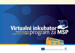 Virtualni inkubator
        program za MSP
    Virtual incubator
programme for SME’s




                                         Projekat finansira EU u okviru RDEPR2 Programa. Projekat implementira Biznis Inovacioni Centar doo Kragujevac
                                         Project funded by EU (RSEDP2 Programme). A project implemented by Business Innovation Center ltd Kragujevac
                                                                                                                                                         KRAGUJEVAC
                        Evropska unija
 