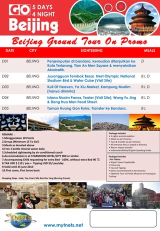 5 DAYS
                              4 NIGHT



          Beijing Ground Tour On Promo
   DATE                    CITY                                         SIGHTSEEING                                       MEALS

D01                     BEIJING              Penjemputan di bandara, kemudian dilanjutkan ke                          D
                                             Kota Terlarang, Tian An Men Square & menyaksikan
                                             Akrobatik.
D02                     BEIJING              Juyongguan Tembok Besar, Nest Olympic National                           BLD
                                             Stadium-Bird & Water Cube (Visit Site)
D03                     BEIJING              Kuil Of Heaven, Ya Xiu Market, Kampung Muslim                            BLD
                                             (hanya diminta)
D04                     BEIJING              Istana Musim Panas, Teater (Visit Site), Wang Fu Jing                    BLD
                                             & Dong Hua Men Food Street.
D05                     BEIJING              Taman Huang Gan Ruins, Transfer ke Bandara.                              BL




                                                                                      Package Includes
REMARK ：
                                                                                      • 4 nights accommodation
1.Menggunakan 18 Points                                                               • Meals as per itinerary
2.Group (Minimum 15 To Go!)                                                           • Tour & transfer as per itinerary
3.Meals as denoted above                                                              • All entrance fees as stated in itinerary
                                                                                      • Return airport transfer
4.Free 1 bottle mineral water daily                                                   • Indonesian/Malay/English Speaking Guide
5.Scheduled sightseeing by air-conditioned coach
6.Accommodation is at STARMOON HOTEL/CITY INN or similar                              Package Excludes
7.Accompanying Child requesting for extra Bed - 100%, without extra Bed 90 ％          • Air Tickets
                                                                                      • Airport taxes if applicable
8.TAX USD $ 110 / pax + Tipping USD $3/ pax/day
                                                                                      • China visa
9.Valid until 25 june 2013                                                            • Tax and Tipping
10.First come, First Serve basis                                                      • Items not mentioned in the itinerary
                                                                                       • Optional Tour to Panda Museum or Hutong by
                                                                                      Trishaw
Shopping Stops : Jade, Tea, Pearl, Silk, Bao Shu Tang (Burning Cream)




                                          www.mytnets.net
 