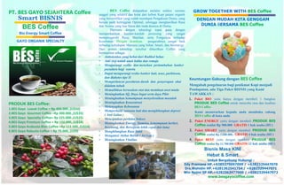 PT. BES GAYO SEJAHTERA Coffee 
PRODUK BES Coffee: 
1.BES Gayo Luwak Coffee = Rp 450.000.,(U$50) 
2.BES Gayo Gourmet Coffee =Rp 300.000.,(U$35) 
3.BES Gayo Specialty Coffee= Rp 225.000.,(U$25) 
4.BES Gayo Premium Coffee = Rp 150.000,.(U$18) 
5.BES Gayo Arabusta Blan Coffee =Rp 112.500,.(U$14) 
6.BES Gayo Robusta Coffee = Rp 75.000,.(U$9) 
BES Coffee didapatkan melalui seleksi varietas 
unggul yang selektif dan ketat dari kebun Kopi petani organik 
yang bersertifikat yang sudah mendapat Pengakuan Dunia, yang 
berada pada ketinggian Optimal, sehingga menghasilkan Rasa 
dan Aroma yang luar biasa dan tiada duanya di Dunia. 
Diproses dengan teknologi tepat guna dengan 
memperhatikan kaedah-kaedah prosesing yang sangat 
mempengaruhi Rasa, Manfaat, serta Fungsinya terhadap 
Kesehatan. Dengan demikian pengaruhnya sangat baik 
terhadap kehidupan Manusia yang Sehat, Smart, dan Berenergy. 
Dari proses teknologi tersebut dihasilkan Coffee yang 
bermanfaat sebagai : 
• Antioksidan yang hebat dari Radikal bebas 
• Anti step untuk anak balita dan remaja 
• Mengurangi resiko dan menekan pertumbuhan kanker 
payudara bagi wanita 
• Dapat mengurangi resiko kanker hati, usus, parkinson, 
dan diabetes tipe II 
• Memperlancar peredaran darah dan penyerapan obat 
didalam tubuh 
• Memulihkan kerusakan otot dan membuat awet muda 
• Meningkatkan IQ, Daya Ingat serta daya Pikir 
• Meningkatkan kemampuan menyelesaikan masalah 
• Meningkatkan Konsentrasi 
• Melenyapkan Kebosanan 
• Memperbaiki suasana hati dan menghilangkan depresi 
( Anti Galau ) 
• Menciptakan perilaku Sukses 
• Meningkatkan Energy, Stamina, kemampuan berlari, 
Berenang, dan Bersepeda lebih cepat dan lama 
• Menghilangkan Rasa Sakit 
• Mengatasi Akibat Buruk ( Jet Lag ) 
• Meningkatkan Vitalitas 
GROW TOGETHER WITH BES Coffee 
DENGAN MUDAH KITA GENGGAM 
DUNIA BERSAMA BES Coffee 
Keuntungan Gabung dengan BES Coffee 
Mengubah pengeluaran bagi penikmat Kopi menjadi 
Pendapatan, ada Tiga Paket BISNIS yang Kami 
TAWARKAN : 
1. Paket BIO yaitu hanya dengan membeli 1 bungkus 
PRODUK BES Coffee untuk mencoba rasa dan kualitas 
BES Coffee 
Kami menawarkan kepada anda membuka cabang 
BES Coffee di kota anda 
2. Paket ENERGY yaitu dengan membeli PRODUK BES 
Coffee senilai Rp 900.000 GRATIS 1 hak usaha (HU) 
3. Paket SMART yaitu dengan membeli PRODUK BES 
Coffee senilai Rp 3.600.000,- GRATIS 4 hak usaha (HU) 
4. Paket BEST yaitu dengan membeli PRODUK BES 
Coffee senilai Rp 11.700.000 GRATIS 13 hak usaha (HU) 
Smart BISNIS 
BES Coffee 
Bio Energy Smart Coffee 
GAYO ORGANIK SPECIALTY 
Bisnis Masa KINI 
Hebat & Smart 
Untuk Bergabung Hubungi : 
Edy Pramana HP.+6285270097099 / +6282329447070 
Drs.Wahidin HP.+6281362541754 / +6282329447071 
Win Najmi SP HP.+6282362477000 / +6282329447072 
www.besgayocoffee.com 
 