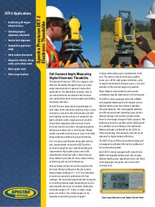 Extra Large Characters and Simple Control Panel
Full Featured Angle Measuring
Digital Electronic Theodolite
The Spectra Precision®
DET-2 is a rugged, cost-
effective theodolite designed to give accurate
angle measurements in general construction
applications. The affordable, versatile, easy to
use instrument and accessories will increase
your productivity when turning angles and setting
elevations and lines.
The DET-2 has a large liquid crystal display on
both sides of the instrument with big, easy to read
characters. A built-in reticle illuminator and LCD
back-lighting can be turned on if needed in low
light conditions with a single press of a button.
A six button keypad provides easy access to
the most common functions. An optical plummet
allows quick setup over a control point. Simple
intuitive operation will have your crew in the field
being productive without any special training.
A 2” accuracy specification along with vertical
axis compensation ensures the DET-2 will be
accurate enough for your most demanding job
requirements. High quality optics and a 30x
magnification telescope with a short minimum
focus distance provides for clear, sharp viewing
at both long and very short distances.
Various display modes ensure the operator has
the most efficient settings for the job at hand.
Angle display readings of 1” or 5” are selectable
to meet any operator’s preferences for fast
readings. The horizontal angle hold and clockwise
or counterclockwise angle measurement can be
selected with one touch of a button. Setting the
horizontal angle to “0” is also a simple, single
press of a button. The vertical angle can be
instantly converted to percent of grade.
A setup mode allows user customization of the
unit. The options include turning the audible
tones on or off for right angle notification, units
of angle measurement of degree, gon, or mil, and
selection of the vertical angle zero position.
Basic distance measurement can be easily
calculated using the stadia hairs on the telescope.
The DET-2 comes equipped with both a NiMH
rechargeable battery pack and charger and an
alkaline battery pack that utilizes 4 standard
AA sized batteries. The rechargeable batteries
are efficient and lower operating costs, but the
alkaline backup is the perfect solution when
there is not enough charge to finish a project. The
battery packs have a positive action locking knob
for confident, secure fitting on the instrument.
Battery strength is indicated on the LCD’s for
efficient planning. An automatic shut-off can be
selected for higher battery efficiency.
The DET-2 has an IP54 environmental rating and
is designed to withstand the harsh conditions of
the construction jobsite.
Each DET-2 comes equipped with a plumb bob,
NiMH rechargeable battery pack and charger,
alkaline battery pack, adjustment tools, rain hood,
multi-language user guide, and a hard-shell
carrying case.
DET-2 Applications
•	 Establishing 90 degree
reference lines
•	 Checking angles,
alignment, and plumb
•	 Anchor bolt alignment
•	 Gravity flow pipe laser
setup
•	 Steel column placement
•	 Alignment of forms, tilt-up
walls, and curtain walls
•	 Basic grade work
•	 Short range leveling
SpectraPrecisionDET-2
ElectronicTheodolite
 