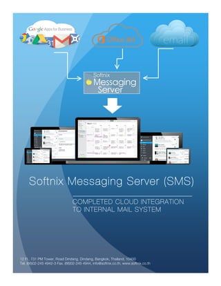 Softnix Messaging Server Enterprise
Completed collaboration feature and support mobility
as, mobile Sync. and enterprise module such as
Management, Workflow, Newsletter, Custom Email
Custom Field Form, Ticket Support and more than 10
Softnix Messaging Server (SMS)
COMPLETED CLOUD INTEGRATION
TO INTERNAL MAIL SYSTEM
12 Fl., 731 PM Tower, Road Dindang, Dindang, Bangkok, Thailand, 10400
Tel. (66)02-245 4942-3 Fax. (66)02-245 4944, info@softnix.co.th, www.softnix.co.th
 