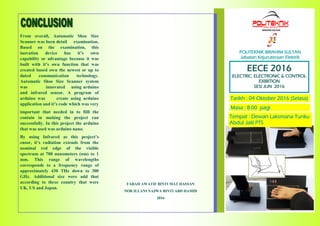 POLITEKNIK IBRAHIM SULTAN
Jabatan Kejuruteraan Elektrik
EECE 2016
ELECTRIC, ELECTRONIC & CONTROL
EXIBITION
SESI JUN 2016
Tarikh : 04 Oktober 2016 (Selasa)
Masa : 8.00 pagi
Tempat : Dewan Laksmana Tunku
Abdul Jalil PTS
FARAH AWATIF BINTI MAT HASSAN
NOR ILLANI NAJWA BINTI ABD HAMID
2016
From overall, Automatic Shoe Size
Scanner was been detail examination.
Based on the examination, this
inovation device has it’s own
capability or advantage because it was
built with it’s own function that was
created based own the newest or up to
dated communication technology.
Automatic Shoe Size Scanner system
was innovated using arduino
and infrared sensor. A program of
arduino was create using arduino
application and it’s code which was very
important that needed in to filll the
contain in making the project ran
successfully. In this project the arduino
that was used was arduino nano.
By using Infrared as this project’s
ensor, it’s radiation extends from the
nominal red edge of the visible
spectrum at 700 nanometers (nm) to 1
mm. This range of wavelengths
corresponds to a frequency range of
approximately 430 THz down to 300
GHz. Additional size were add that
according to three country that were
UK, US and Japan.
 
