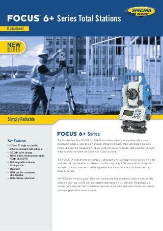 The Spectra Precision FOCUS 6+ Total Station offers clear-to-view quality optics, smart
design and intuitive, easy to learn and use onboard software. The field software features
simple data and file management, Quick Codes for easy one-button data collection of point
features and a complete set of powerful CoGo functions.
The FOCUS 6+ instruments are compact, lightweight and built tough to use on any work site
in all dust, dirt and weather conditions. The fast, long range EDM measures in both prism
and reflectorless modes with both being available at the same time and initiated with a
single key press.
All FOCUS 6+ models support Bluetooth communications to external devices such as data
collectors and have a USB port for portable data transfer via USB stick. Additionally, all
models come standard with coaxial laser pointers and a traditional optical plummet - which
can be upgraded to a laser plummet.
Key Features
■■ 2" and 5" angle accuracies
■■ Intuitive onboard field software
■■ 25,000 point storage
■■ Reflectorless measurement up to
500m (1,640 ft)
■■ Hot swappable batteries
■■ Laser pointer
■■ Bluetooth
■■ USB port for convenient
data transfer
■■ Optional laser plummet
6+ Series Total Stations
Datasheet
Simply Reliable
6+ Series
NEW
FOR
2015
 