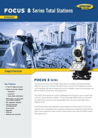 The Spectra Precision FOCUS 8 Total Station offers the versatility of three field software
options to choose from. Advanced Spectra Precision Survey Pro field software and easy to
use Survey Basic with Roads software both come pre-installed. Layout Pro field software can
also be loaded for construction based layout work.
The FOCUS 8 instruments are compact, lightweight and built tough to use on any work site
in all dust, dirt and weather conditions. The fast, long range EDM measures in both prism
and reflectorless modes with both being available at the same time and initiated with a
single key press.
All FOCUS 8 models support Bluetooth communications to external devices such as data
collectors, and come standard with coaxial laser pointers and a traditional optical plummet -
which can be upgraded to a laser plummet. Data transfer is fast, easy and portable using a
USB memory stick.
Key Features
■■ 2" and 5" angle accuracies
■■ Choice of onboard software
–– Survey Pro
–– Layout Pro
–– Survey Basic with Roads
■■ Reflectorless measurement
up to 500m (1,640 ft)
■■ Hot swappable batteries
■■ Color touchscreen
and Windows CE
■■ Laser pointer
■■ Bluetooth
■■ USB port
■■ Optional laser plummet
8 Series Total Stations
Datasheet
Simply Powerful
8 Series
 