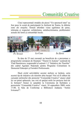Cinci reprezentaţii stradale ale piesei “Un spectacol ratat” au
fost puse în scenă de participanţii la Atelierul de Teatru, în diferite
zone ale oraşului. Temele abordate vizau egalitatea de şanse,
toleranţa şi respectul, solidaritatea, antidiscriminarea, problematici
actuale ale lumii şi comunităţii locale.




   Pe Terasă                  La Ceas                    În Zăvoi

       În data de 23 mai cursanţii au beneficiat de o prezentare a
programului european de finanţare “Tineret în Acţiune” susţinută de
Vlad Dumitrescu, responsabil al acţiunii 1.2 “Iniţiative ale Tinerilor”
din cadrul Agenţiei Naţionale pentru Programe Comunitare în
Domeniul Educaţiei şi Formării Profesionale.

         Dacă ciclul activităţilor acestor ateliere se încheie, seria
acestui tip de iniţiative ale tinerilor abia începe! Vrei să fii alături de
cursanţii atelierelor din proiectul “Comunităţi Creative” atunci când
îşi vor primi aplauzele, sau vrei să sprijini noile lor proiecte încă de
la formare? Atunci te aşteptăm la Ceremonia de Închidere a
proiectului “Comunităţi Creative” vineri, 18 septembrie 2009, orele
17.00, la Sala de Conferinţe a Bibliotecii Judeţene “Antim
Ivireanul”!




                                    10
 
