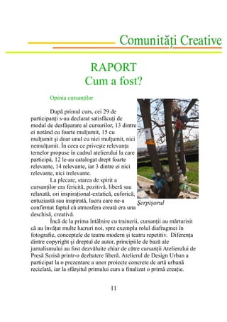 RAPORT
                       Cum a fost?
        Opinia cursanţilor

         După primul curs, cei 29 de
participanţi s-au declarat satisfăcuţi de
modul de desfăşurare al cursurilor, 13 dintre
ei notând cu foarte mulţumit, 15 cu
mulţumit şi doar unul cu nici mulţumit, nici
nemulţumit. În ceea ce priveşte relevanţa
temelor propuse în cadrul atelierului la care
participă, 12 le-au catalogat drept foarte
relevante, 14 relevante, iar 3 dintre ei nici
relevante, nici irelevante.
         La plecare, starea de spirit a
cursanţilor era fericită, pozitivă, liberă sau
relaxată, ori inspiraţional-extatică, euforică,
entuziastă sau inspirată, lucru care ne-a        Şerpişorul
confirmat faptul că atmosfera creată era una
deschisă, creativă.
         Încă de la prima întâlnire cu trainerii, cursanţii au mărturisit
că au învăţat multe lucruri noi, spre exemplu rolul diafragmei în
fotografie, conceptele de teatru modern şi teatru repetitiv. Diferenţa
dintre copyright şi dreptul de autor, principiile de bază ale
jurnalismului au fost dezvăluite chiar de către cursanţii Atelierului de
Presă Scrisă printr-o dezbatere liberă. Atelierul de Design Urban a
participat la o prezentare a unor proiecte concrete de artă urbană
reciclată, iar la sfârşitul primului curs a finalizat o primă creaţie.


                                   11
 