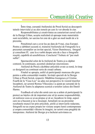Între timp, cursanţii Atelierului de Presă Scrisă au descoperit
tainele interviului şi au ales temele pe care le vor aborda în ziar.
         Responsabilitatea şi creativitatea au caracterizat cursul celor
de la Design Urban, aceştia realizând că aproape toate materialele
sunt reciclabile, iar sarcina lor este de a găsi un mod inedit de a le
prezenta.
         Penultimul curs a avut loc pe data de 9 mai, ziua Europei.
Pentru a sărbători această zi, trainerul Atelierului de Fotografie le-a
prezentat cursanţilor un invitat special, Victor Dumitrescu, fotograf
şi consultant IT, care le-a vorbit despre arta de a face o fotografie
reuşită, capabilă să sensibilizeze. Concluzie? Trebuie să “pui mult
suflet”.
         Spectacolul celor de la Atelierul de Teatru şi-a căpătat
conturul, în continuare, accentul căzând pe sincronizare.
         Atelierul de Presă a dezbătut articolele avute ca temă, în timp
ce designerii au continuat seria de creaţii urbane.
         Finalul se apropia, astfel că participanţii munceau din greu
pentru a arăta comunităţii roadele. Invitaţii speciali de la Design
Urban şi Presă Scrisă, respectiv Mădălina Georgescu şi Cristina
Foarfă de la “Casa Lux” au adus noi perspective în vizorul tinerilor
începători, iar actorul Remus Vlăsceanu i-a ajutat pe cursanţii de la
Atelierul de Teatru la adaptarea scenică a textelor culese din Daniil
Harms.
         Feedback-ul celui din urmă curs ne-a arătat că participanţii la
proiect au înţeles cât de important este să îşi asume responsabilităţi,
să realizeze ceea ce şi-au propus şi să se; încadreze în timp, aspect
care ne-a bucurat şi ne-a încurajat. Jurnaliştii ne-au prezentat
rezultatele muncii lor prin articolele, ştirile şi interviurile redactate,
fotografii ne-au expus propia lor viziune asupra lumii contemporane
şi asupra comunităţii vâlcene în imagini, iar actorii erau pregătiţi de
interpretare. Atelierul de Design şi-a încheiat activitatea cu


                                   13
 