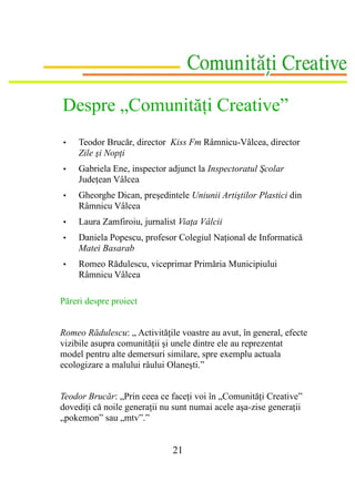 Despre „Comunităţi Creative”
•    Teodor Brucăr, director Kiss Fm Râmnicu-Vâlcea, director
     Zile şi Nopţi
•    Gabriela Ene, inspector adjunct la Inspectoratul Şcolar
     Judeţean Vâlcea
•    Gheorghe Dican, preşedintele Uniunii Artiştilor Plastici din
     Râmnicu Vâlcea
•    Laura Zamfiroiu, jurnalist Viaţa Vâlcii
•    Daniela Popescu, profesor Colegiul Naţional de Informatică
     Matei Basarab
•    Romeo Rădulescu, viceprimar Primăria Municipiului
     Râmnicu Vâlcea

Păreri despre proiect


Romeo Rădulescu: „ Activităţile voastre au avut, în general, efecte
vizibile asupra comunităţii şi unele dintre ele au reprezentat
model pentru alte demersuri similare, spre exemplu actuala
ecologizare a malului râului Olaneşti.”


Teodor Brucăr: „Prin ceea ce faceţi voi în „Comunităţi Creative”
dovediţi că noile generaţii nu sunt numai acele aşa-zise generaţii
„pokemon” sau „mtv”.”


                              21
 