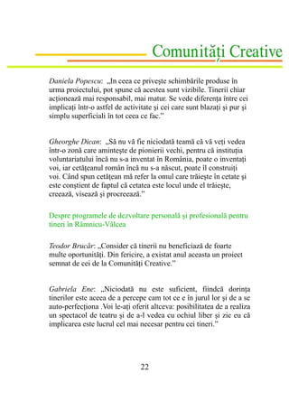 Daniela Popescu: „In ceea ce priveşte schimbările produse în
urma proiectului, pot spune că acestea sunt vizibile. Tinerii chiar
acţionează mai responsabil, mai matur. Se vede diferenţa între cei
implicaţi într-o astfel de activitate şi cei care sunt blazaţi şi pur şi
simplu superficiali în tot ceea ce fac.”


Gheorghe Dican: „Să nu vă fie niciodată teamă că vă veţi vedea
într-o zonă care aminteşte de pionierii vechi, pentru că instituţia
voluntariatului încă nu s-a inventat în România, poate o inventaţi
voi, iar cetăţeanul român încă nu s-a născut, poate îl construiţi
voi. Când spun cetăţean mă refer la omul care trăieşte în cetate şi
este conştient de faptul că cetatea este locul unde el trăieşte,
creează, visează şi procreează.”

Despre programele de dezvoltare personală şi profesională pentru
tineri în Râmnicu-Vâlcea

Teodor Brucăr: „Consider că tinerii nu beneficiază de foarte
multe oportunităţi. Din fericire, a existat anul aceasta un proiect
semnat de cei de la Comunităţi Creative.”


Gabriela Ene: „Niciodată nu este suficient, fiindcă dorinţa
tinerilor este aceea de a percepe cam tot ce e în jurul lor şi de a se
auto-perfecţiona .Voi le-aţi oferit altceva: posibilitatea de a realiza
un spectacol de teatru şi de a-l vedea cu ochiul liber şi zic eu că
implicarea este lucrul cel mai necesar pentru cei tineri.”




                                 22
 