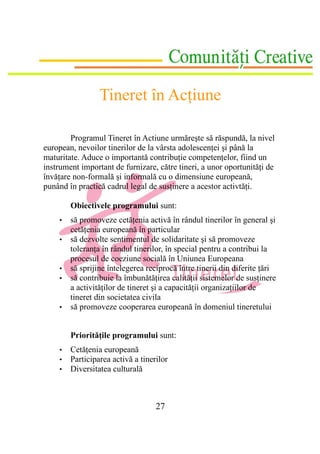 Tineret în Acţiune

        Programul Tineret în Actiune urmăreşte să răspundă, la nivel
european, nevoilor tinerilor de la vârsta adolescenţei şi până la
maturitate. Aduce o importantă contribuţie competenţelor, fiind un
instrument important de furnizare, către tineri, a unor oportunităţi de
învăţare non-formală şi informală cu o dimensiune europeană,
punând în practică cadrul legal de susţinere a acestor activtăţi.

        Obiectivele programului sunt:
    •   să promoveze cetăţenia activă în rândul tinerilor în general şi
        cetăţenia europeană în particular
    •   să dezvolte sentimentul de solidaritate şi să promoveze
        toleranţa în rândul tinerilor, în special pentru a contribui la
        procesul de coeziune socială în Uniunea Europeana
    •   să sprijine întelegerea reciprocă între tinerii din diferite ţări
    •   să contribuie la îmbunătăţirea calităţii sistemelor de susţinere
        a activităţilor de tineret şi a capacităţii organizaţiilor de
        tineret din societatea civila
    •   să promoveze cooperarea europeană în domeniul tineretului


        Priorităţile programului sunt:
    •   Cetăţenia europeană
    •   Participarea activă a tinerilor
    •   Diversitatea culturală



                                   27
 