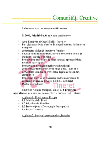 •   Incluziunea tinerilor cu oportunităţi reduse

            În 2009, Priorităţile Anuale sunt următoarele:

    •       Anul European al Creativităţii şi Inovaţiei
    •       Participarea activă a tinerilor la alegerile pentru Parlamentul
            European
    •       combaterea violenţei împotriva femeilor
    •       Sportul ca instrument de promovare a cetăţeniei active şi
            includerii sociale a tinerilor
    •       Promovarea unor stiluri de viaţă sănătoase prin activităţi
            fizice, inclusiv sport
    •       Promovarea includerii tinerilor cu dizabilităţi
    •       constientizarea provocărilor la nivel global (cum ar fi
            dezvoltarea durabilă şi provocările legate de schimbări
            climaterice
    •       Implicarea tinerilor în revizuirea cadrului european de
            cooperare în ceea ce priveşte politicile de tineret
    •       Dialog intercultural

       Tineret în Acţiune presupune un set de 5 programe
operaţionale prin care aceste obiective şi priorităţi pot fi atinse:
            Acţiunea 1: Tineri pentru Europa
        •   1.1 Schimburi de Tineri
        •   1.2 Iniţiative ale Tinerilor
        •   1.3 Proiecte pentru Democraţie Participativă
        •   1.4 Reţele Tematice

            Acţiunea 2: Serviciul european de voluntariat



                                      28
 