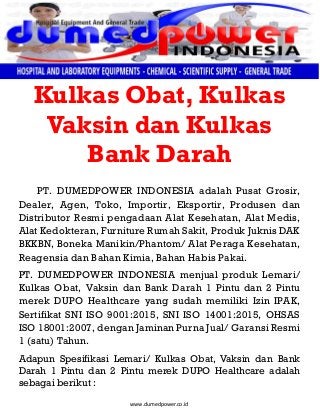 www.dumedpower.co.id
Kulkas Obat, Kulkas
Vaksin dan Kulkas
Bank Darah
PT. DUMEDPOWER INDONESIA adalah Pusat Grosir,
Dealer, Agen, Toko, Importir, Eksportir, Produsen dan
Distributor Resmi pengadaan Alat Kesehatan, Alat Medis,
Alat Kedokteran, Furniture Rumah Sakit, Produk Juknis DAK
BKKBN, Boneka Manikin/Phantom/ Alat Peraga Kesehatan,
Reagensia dan Bahan Kimia, Bahan Habis Pakai.
PT. DUMEDPOWER INDONESIA menjual produk Lemari/
Kulkas Obat, Vaksin dan Bank Darah 1 Pintu dan 2 Pintu
merek DUPO Healthcare yang sudah memiliki Izin IPAK,
Sertifikat SNI ISO 9001:2015, SNI ISO 14001:2015, OHSAS
ISO 18001:2007, dengan Jaminan Purna Jual/ Garansi Resmi
1 (satu) Tahun.
Adapun Spesifikasi Lemari/ Kulkas Obat, Vaksin dan Bank
Darah 1 Pintu dan 2 Pintu merek DUPO Healthcare adalah
sebagai berikut :
 