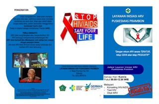 Setiap Hari Kamis
Pukul 08.00-12.00 WIB
Jadwal Layanan Inisiasi ARV
Puskesmas Prambon
Untuk Informasi lebih lanjut silahkan datang ke
LAYANAN INISIASI ARV PUSKESMAS PRAMBON
Jl. Raya Prambon No.125
Sidoarjo
Tlp. (031) 8974735
Melayani
- Konseling HIV/AIDS
- Test HIV
- Obat ARV
PENGOBATAN
Untuk mengobati HIV, tidak boleh memakai
satu jenis obat saja, sedikitnya pasien akan memakai
kombinasi dua jenis obat, tetapi agar efektif dalam
jangka waktu lama, pasien disarankan menggunakan
kombinasi 3 jenis obat.
Terapi ini disebut sebagai Antiretroviral Therapi (ARV).
PERLU DIINGAT!!!
ARV tidak menghilangkan atau menyembuhkan HIV
ARV berfungsi memperlambat perkembngan HIV
ARV akan berhasil jika dikonsumsi rutin setiap hari, sesuai
dengan petunjuk dokter.
Jika obat ARV tidak diminum secara teratur efektivitas dan
manfaat ARV akan berkurang
Sumber:
Permenkes RI NO. 21 Tahun 2013 tentang Penaggulangan HIV dan AIDS
Permenkes RI NO.87 Tahun 2014 tentang Pedoman Pengobatan ARV
https://hivnaids.wordpress.com/2016/02/23/how-to-contract/
https://pharmeasy.in/blog/world-aids-day-2016-10-key-facts-about-hiv-and-aids/
http://midwifenote.blogspot.com/2015/03/leaflet-hivaids_31.html
Kpaprovinsintt
 
