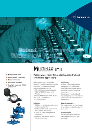 TMII
Multijet velocity meter             Multijet water meter for residential, industrial and
Direct magnetic transmission
                                    commercial applications
Ease of maintenance
Outstanding metrology               Multimag TMII range is designed for              Adaptability
Very high resistance in difficult   residential, commercial and industrial billing   Multimag range enables different
environments                        applications. It complies with different         configuration for same hydraulic
                                    international standards such as:                 performance, according to different
                                       ISO 4064 (and derivated standards)            installation conditions or customer
                                       ABNT NM 212 (Mercosur) South                  requirement.
                                       America                                       Plastic register (routable), Class B
                                       Portaria INMETRO 246/2000 (Brazil)            horizontal position, and body in bronze
                                       NOM-012-SCFI (Mexico)                         painted externally compose standard
                                       CE F-06-G-1328                                configuration.

                                    Reliability                                      Ease of maintenance
                                      100% of the products are calibrated on         The replacement of parts is facilitated
                                      electronic test benches.                       by simplicity and reduced number of
                                      Calibration tests results can be sent for      spare parts.
                                      every meter to the customer.
                                      Class B (ISO) featuring exceptional            Communication
                                      performance                                    Pre-equipped for future needs of
                                      Adapted to any condition of use in             communication thanks to CybleTM
                                      difficult environments                         technology.
 