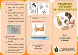 OLEH:
NURUL MAULUDAH
4993313012
Keringkan payudara menggunakan
handuk kering.
6. Ibu Siap Untuk Menyusui
4. Pengurutan Keempat
Pijat sel-sel pembuat ASI dan
saluran ASI tekan 2-4 jari ke
dinding dada, buat gerakan
melingkar pada satu titik di area
payudara
Setelah beberapa detik pindah ke
area lain dari payudara, dapat
mengikuti gerakan spiral.
mengelilingi payudarake arah
puting susu atau gerakan lurus dari
pangkal payudara ke arah puting
susu. Lakukan 20-30 kali selama 5
menit.
5. Perawatan Terakhir
Lakukan gerakan melintir puting
susu sampai putting susu elastis
dan kenyal.
Bersihkan payudara dengan air
hangat dan kompres payudara
menggunakan handuk kecil yang
sudah dibasahi dengan air hangat
secara bergantian pada payudara
yang lain selama 5 menit.
Lanjutkan dengan kompres dingin.
Ulangi secara bergantian sebanyak
LAKUKAN PERAWATAN PAYUDARA 2
KALI SEHARI SEBELUM MANDI
AYO RAWAT PAYUDARA
ANDA GUNA KESEHATAN
BABY ANDA 
#INDONESIA_SEHAT
 