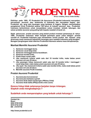Didirikan pada 1995, PT Prudential Life Assurance (Prudential Indonesia) merupakan
perusahaan asuransi jiwa terkemuka di Indonesia dan merupakan bagian dari
Prudential plc, grup jasa keuangan yang berbasis di Inggris. Dengan memanfaatkan
pengalaman Grup Prudential selama 165 tahun di industri asuransi jiwa, Prudential
Indonesia berkomitmen untuk menyediakan solusi investasi terbaik, tabungan, dan
solusi proteksi asuransi yang paling baik kepada nasabah di tanah air.
Sejak peluncuran produk asuransi yang terkait produk investasi pertamanya di tahun
1999, Prudential Indonesia telah menjadi pemimpin pasar untuk kategori produk
inovatif ini. Prudential Indonesia juga menawarkan variasi produk dan layanan yang
dirancang untuk memenuhi kebutuhan keuangan para nasabah Indonesia yang beragam.
Beragam penghargaan telah diterima Prudential Indonesia selama masa beroperasinya.
Manfaat Memiliki Asuransi Prudential
1. Santunan meninggal dunia.
2. Santunan cacat tetap total.
3. Santunan meninggal karena kecelakaan.
4. Santunan kondisi kritis.
5. Gratis biaya rumah sakit.
6. Jika memenuhi kriteria salah satu dari 33 kondisi kritis, maka bebas premi
asuransi s/d usia 55 tahun.
7. Jika pasangan hidup memenuhi salah satu dari 33 kondisi kritis / meninggal /
cacat tetap total, maka bebas premi asuransi s/d usia 55 tahun.
8. Jika ayah / ibu memenuhi kriteria salah satu kondisi kritis, maka anak bebas premi
asuransi s/d usia 25 tahun.
9. Memiliki asuransi PLUS investasi.
Produk Asuransi Prudential
1. Asuransi jiwa konvensional
2. Asuransi jiwa berbasis syariah
3. Asuransi Anak dalam kandungan (PRUmy Child)
4. Asuransi Anak balita (PRUjuvenile crisis cover)
Karena hidup tidak selamanya berjalan tanpa rintangan.
Siapkah anda menghadapinya ?
Sudahkah anda mempersiapkan yang terbaik untuk keluarga ?
Contact Us :
Bowo
0852 9729 9182
0818 0732 2742
BB : 2147577B
http://www.prudential.co.id
 
