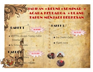 JADIKAN ♠ REUNI ♠ SEMINAR ♠
ACARA KELUARGA ♠ ULANG
TAHUN MENJADI BERKESAN
PAKET 1
PAKET 2
♠ WAFFEL dengan Toping Coklat
Strawberry
♠ Es Krim Cokelato
♠ Heart coco
♠ Tiramitsu coklato
PAKET 3
♠ Ice Cream Cerry
♠ Heart coco
Rp.30.000Rp.30.000
Rp.35.000Rp.35.000
Rp.35.00
0
Rp.35.00
0
 