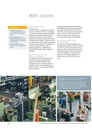 Safe, demand-oriented
power supply
The BD01 system is designed for applica-
tions from 40 A to 160 A. It is employed
in trade and industry enterprises to safely
supply small consumers with power or
realise the infeed of the CD-K system.
Planning is especially simple and it ensures
a flexible power supply. In addition to the
pre-wired tap-off units, which can also be
individually equipped with components,
numerous add-on devices such as
protective devices or combinations
with SCHUKO or CEE socket outlets are
available.
Guided mounting and clear
consumer assignment
The reliable mechanical and electrical
connection technology guarantees
faultless installation thanks to the
asymmetry of the connection point of
the BD01 system. The codable tap-off
points and units can be clearly assigned
to the consumers.
The operating personnel are afforded a
high degree of protection by the guided
mounting of the tap-off units. The tap-
off points are only automatically opened
upon connection of the tap-off units.
As soon as these units are removed,
the tap-off points close automatically.
Simple planning of a modern
network structure
The tap-off units can be plugged onto
all system sizes. Feeder units can be used
as incoming, end or centre feeder unit.
These two facts make both planning and
stock keeping easier. Numerous compo-
nents are available and so the power
supply can be flexibly adapted to all
building structures using 3D junction
units.
Highlights
■■ Finger-safe connection
through guaranteed opening
and shutting of the tap-off
point
■■ Easy configuration and
handling through connection
flanges with built-in expansion
compensation
■■ Reliable protection in the
case of fire due to tested fire
barrier
BD01 system
The power distribution in production facilities must
be matched precisely to structural factors.
The BD01 system offers the necessary flexibility,
including for when consumer loads change at a
later time. It allows quick and simple modification
or expansion through tap-off units up to 63 A that
can be plugged in with the system live1).
1) In acc. with EN 50110-1 (VDE 0105-1); please always observe national regulations/standards
10
 