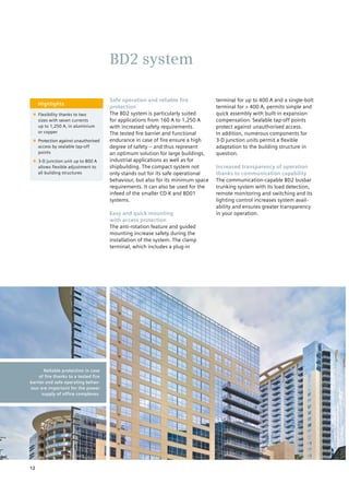 Highlights
■■ Flexibility thanks to two
sizes with seven currents
up to 1,250 A, in aluminium
or copper
■■ Protection against unauthorised
access by sealable tap-off
points
■■ 3-D junction unit up to 800 A
allows flexible adjustment to
all building structures
Safe operation and reliable fire
protection
The BD2 system is particularly suited
for applications from 160 A to 1,250 A
with increased safety requirements.
The tested fire barrier and functional
endurance in case of fire ensure a high
degree of safety – and thus represent
an optimum solution for large buildings,
industrial applications as well as for
shipbuilding. The compact system not
only stands out for its safe operational
behaviour, but also for its minimum space
requirements. It can also be used for the
infeed of the smaller CD-K and BD01
systems.
Easy and quick mounting
with access protection
The anti-rotation feature and guided
mounting increase safety during the
installation of the system. The clamp
terminal, which includes a plug-in
terminal for up to 400 A and a single-bolt
terminal for > 400 A, permits simple and
quick assembly with built-in expansion
compensation. Sealable tap-off points
protect against unauthorised access.
In addition, numerous components for
3-D junction units permit a flexible
adaptation to the building structure in
question.
Increased transparency of operation
thanks to communication capability
The communication-capable BD2 busbar
trunking system with its load detection,
remote monitoring and switching and its
lighting control increases system avail-
ability and ensures greater transparency
in your operation.
BD2 system
Reliable protection in case
of fire thanks to a tested fire
barrier and safe operating behav-
iour are important for the power
supply of office complexes.
12
 