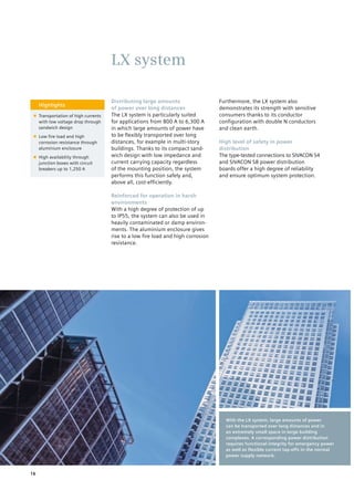 Highlights
■■ Transportation of high currents
with low voltage drop through
sandwich design
■■ Low fire load and high
corrosion resistance through
aluminium enclosure
■■ High availability through
junction boxes with circuit
breakers up to 1,250 A
Distributing large amounts
of power over long distances
The LX system is particularly suited
for applications from 800 A to 6,300 A
in which large amounts of power have
to be flexibly transported over long
distances, for example in multi-story
buildings. Thanks to its compact sand-
wich design with low impedance and
current carrying capacity regardless
of the mounting position, the system
performs this function safely and,
above all, cost-efficiently.
Reinforced for operation in harsh
environments
With a high degree of protection of up
to IP55, the system can also be used in
heavily contaminated or damp environ-
ments. The aluminium enclosure gives
rise to a low fire load and high corrosion
resistance.
Furthermore, the LX system also
demonstrates its strength with sensitive
consumers thanks to its conductor
configuration with double N conductors
and clean earth.
High level of safety in power
distribution
The type-tested connections to SIVACON S4
and SIVACON S8 power distribution
boards offer a high degree of reliability
and ensure optimum system protection.
LX system
With the LX system, large amounts of power
can be transported over long distances and in
an extremely small space in large building
complexes. A corresponding power distribution
requires functional integrity for emergency power
as well as flexible current tap-offs in the normal
power supply network.
16
 