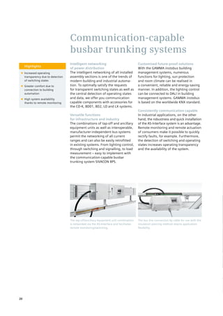 Highlights
■■ Increased operating
transparency due to detection
of switching states
■■ Greater comfort due to
connection to building
automation
■■ High system availability
thanks to remote monitoring
Intelligent networking
of power distribution
The intelligent networking of all installed
assembly sections is one of the trends of
modern building and industrial automa-
tion. To optimally satisfy the requests
for transparent switching states as well as
the central detection of operating states
and data, we offer you communication
capable components with accessories for
the CD-K, BD01, BD2, LD and LX systems.
Versatile functions
for infrastructure and industry
The combinations of tap-off and ancillary
equipment units as well as interoperable,
manufacturer-independent bus systems
permit the networking of all current
ranges and can also be easily retrofitted
in existing systems. From lighting control,
through switching and signalling, to load
measurement – easy to implement with
the communication-capable busbar
trunking system SIVACON 8PS.
Customised future-proof solutions
With the GAMMA instabus building
management systems, numerous
functions for lighting, sun protection
and room climate can be realised in
a convenient, reliable and energy-saving
manner. In addition, the lighting control
can be connected to DALI in building
management systems. GAMMA instabus
is based on the worldwide KNX standard.
Consistently communication capable
In industrial applications, on the other
hand, the robustness and quick installation
of the AS-Interface system is an advantage.
Remote monitoring and remote actuation
of consumers make it possible to quickly
rectify faults, for example. Furthermore,
the detection of switching and operating
states increases operating transparency
and the availability of the system.
Communication-capable
busbar trunking systems
The bus line connection by cable for use with the
insulation piercing method retains application
flexibility.
The tap-off/ancillary equipment unit combination
is networked via the AS-Interface and facilitates
remote monitoring/switching.
20
 