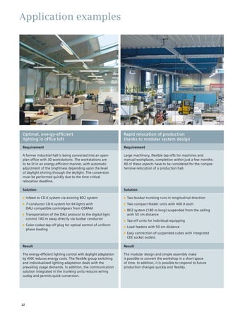 Application examples
Optimal, energy-efficient
lighting in office loft
Rapid relocation of production
thanks to modular system design
Requirement Requirement
A former industrial hall is being converted into an open-
plan office with 30 workstations. The workstations are
to be lit in an energy-efficient manner, with automatic
adjustment of the brightness depending upon the level
of daylight shining through the skylight. The conversion
must be performed quickly due to the time-critical
relocation deadline.
Large machinery, flexible tap-offs for machines and
manual workplaces, completion within just a few months:
All of these aspects have to be considered for the compre-
hensive relocation of a production hall.
Solution Solution
■■ Infeed to CD-K system via existing BD2 system
■■ 7-conductor CD-K system for 64 lights with
DALI-compatible controlgears from OSRAM
■■ Transportation of the DALI protocol to the digital light
control 140 m away directly via busbar conductor
■■ Color-coded tap-off plug for optical control of uniform
phase loading
■■ Two busbar trunking runs in longitudinal direction
■■ Two compact feeder units with 400 A each
■■ BD2 system (180 m long) suspended from the ceiling
with 50 cm distance
■■ Tap-off units for individual equipping
■■ Load feeders with 50 cm distance
■■ Easy connection of suspended cubes with integrated
CEE socket outlets
Result Result
The energy-efficient lighting control with daylight adaptation
by KNX reduces energy costs. The flexible group switching
and individualised lighting adaptation deals with the
prevailing usage demands. In addition, the communication
solution integrated in the trunking units reduces wiring
outlay and permits quick conversion.
The modular design and simple assembly make
it possible to convert the workshop in a short space
of time. In addition, it is possible to respond to future
production changes quickly and flexibly.
22
 