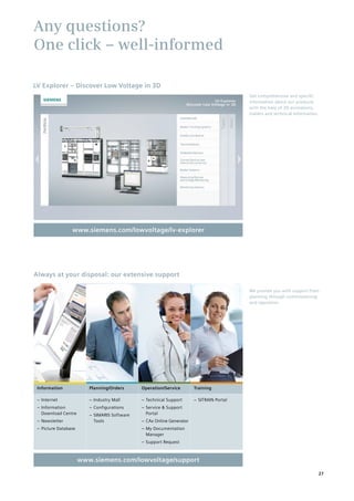 Any questions?
One click – well-informed
Get comprehensive and specific
information about our products
with the help of 3D animations,
trailers and technical information.
www.siemens.com/lowvoltage/lv-explorer
‒‒ Internet
‒‒ Information
Download Centre
‒‒ Newsletter
‒‒ Picture Database
‒‒ Industry Mall
‒‒ Configurations
‒‒ SIMARIS Software
Tools
‒‒ Technical Support
‒‒ Service & Support
Portal
‒‒ CAx Online Generator
‒‒ My Documentation
Manager
‒‒ Support Request
‒‒ SITRAIN Portal
We provide you with support from
planning through commissioning
and operation.
Always at your disposal: our extensive support
Planning/Orders Operation/Service TrainingInformation
www.siemens.com/lowvoltage/support
LV Explorer – Discover Low Voltage in 3D
27
 