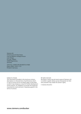 Siemens AG
Infrastructure & Cities Sector
Low and Medium Voltage Division
Low Voltage
P.O. Box 100953
93009 Regensburg
Germany
Order No. E10003-E38-2B-D0010-X-7600
Dispo 25602 • 0412 • 5.0
Printed in Germany
www.siemens.com/busbar
Subject to change.
The information provided in this brochure contains
descriptions or characteristics of performance which
in case of actual use do not always apply as described
or which may change as a result of further development
of the products. An obligation to provide the respective
characteristics shall only exist if expressly agreed in the
terms of contract.
All rights reserved.
All product names may be brand names of Siemens Ltd
or another supplier whose use by third-parties for their
own purposes may violate the ownerʼs rights.
© Siemens AG 2012
 