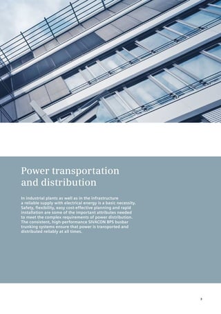 Power transportation
and distribution
In industrial plants as well as in the infrastructure
a reliable supply with electrical energy is a basic necessity.
Safety, flexibility, easy cost-effective planning and rapid
installation are some of the important attributes needed
to meet the complex requirements of power distribution.
The consistent, high-performance SIVACON 8PS busbar
trunking systems ensure that power is transported and
distributed reliably at all times.
3
 