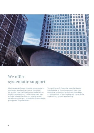 We offer
systematic support
High power volumes, countless consumers,
maximum availability around the clock?
No matter how turbulent your power distri-
bution requirements – our integrated low-
voltage power distribution products and
systems support you, competently mastering
your power requirements.
You will benefit from the modularity and
intelligence of the components over the
complete utilisation period and thus keep
a tight control of your operating costs while
maximising system availability.
4
 