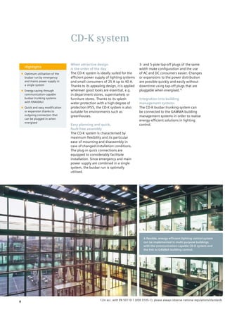CD-K system
Highlights
■■ Optimum utilisation of the
busbar run by emergency
and mains power supply in
a single system
■■ Energy saving through
communication-capable
busbar trunking systems
with KNX/DALI
■■ Quick and easy modification
or expansion thanks to
outgoing connectors that
can be plugged in when
energised
When attractive design
is the order of the day
The CD-K system is ideally suited for the
efficient power supply of lighting systems
and small consumers of 25 A up to 40 A.
Thanks to its appealing design, it is applied
wherever good looks are essential, e.g.
in department stores, supermarkets or
furniture stores. Thanks to its splash
water protection with a high degree of
protection IP55, the CD-K system is also
suitable for environments such as
greenhouses.
Easy planning and quick,
fault-free assembly
The CD-K system is characterised by
maximum flexibility and its particular
ease of mounting and disassembly in
case of changed installation conditions.
The plug-in quick connections are
equipped to considerably facilitate
installation. Since emergency and main
power supply are combined in a single
system, the busbar run is optimally
utilised.
3- and 5-pole tap-off plugs of the same
width make configuration and the use
of AC and DC consumers easier. Changes
or expansions to the power distribution
are possible quickly and easily without
downtime using tap-off plugs that are
pluggable when energised.1)
Integration into building
management systems
The CD-K busbar trunking system can
be connected to the GAMMA building
management systems in order to realise
energy-efficient solutions in lighting
control.
A flexible, energy-efficient lighting control system
can be implemented in multi-purpose buildings
with the communication-capable CD-K system and
the link to GAMMA building control.
1) In acc. with EN 50110-1 (VDE 0105-1); please always observe national regulations/standards.
8
 