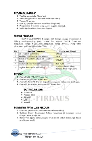 PROGRAM UNGGULAN







Tahfidz (menghafal Al-qur’an).
Mentoring (evaluasi, motivasi amalan harian).
Tahsin Al-qur’an.
Qiro’aty (pelajaran dasar membaca Al-qur’an).
Penguasaan 3 bahasa asing (Arab, Inggris, Jepang).
Mabit (Malam Bina Iman dan Taqwa).

TENAGA PENGAJAR
SMP IT AL-FIRDAUS di ampu oleh tenaga-tenaga profesional di
bidang masing-masing, yang berasal dari alumni Pondok Pesantren,
Perguruan Tinggi Negri, dan Perguruan Tinggi Swasta, yang tidak
diragukan lagi kredibilitas nya. Yaitu :
No.
1
2

4

Pondok Pesantren
Al-Mukmin Surakarta
Pondok Tahfidz Ar-Ridho Klaten
Pondok Tahfidz Salafiyah Al-Masykur
Kediri
Ta’mirul Islam Surakarta

5

Tajwidi Mujahidin Semarang

3

Perguruan Tinggi
UNNES
UMS
UNIVET
IKIP PGRI
Lembaga Pendididkan
Bahasa Arab Yogyakarta

PRESTASI





Juara
Juara
Juara
Juara

I LCC PAI JSIT Korda Pati
II Nasyid JSIT Korda Pati
III Tartil AL-Qur’an Departemen Agama kabupaten Grobogan
III Kreativitas Mengajar JSIT Korda Pati

EKSTRAKURIKULER






Pramuka
Pencak Silat
Kaligrafi
Qori’
Nasyid

PEMBINAAN RUTIN LUAR SEKOLAH
1. Outbond (pelatihan Kemandirian dan Leadership)
2. Outdoor Study (kunjungan belajar langsung di lapangan sesuai
dengan tema pelajaran)
3. Home Visit (guru berjunjung ke wali murid untuk bersinergi dalam
pembinaan anak)

Contact Person : 0856 4030 9692 (Maryanto)
0857 2574 8290 (Bening)

 
