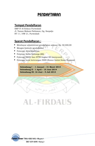 PENDAFTARAN
Tempat Pendaftaran
SMP IT Al-firdaus Purwodadi
Jl. Taman Makam Pahlawan, Gg. Soepaljo
RT 11 / RW 21, Purwodadi

Syarat Pendaftaran :







Membayar administrasi pendaftaran sebesar Rp. 50.000,00
Mengisi formulir pendaftaran
Fotocopy Akta Kelahiran
Fotocopy Kartu Keluarga (KK)
Fotocopy SKHU dan STTB tingkat SD (menyusul)
Fotocopy surat keterangan NISN (Nomor Induk Siswa Nasional)

Gelombang I : 1 Januari – 31 Maret 2014
Gelombang II : 1 April – 15 Juni 2014
Gelombang III: 16 Juni – 5 Juli 2013

Contact Person : 0856 4030 9692 (Maryanto)
0857 2574 8290 (Bening)

 