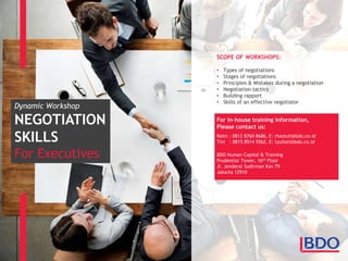 Dynamic Workshop
NEGOTIATION
SKILLS
For Executives
SCOPE OF WORKSHOPS:
• Types of negotiations
• Stages of negotiations
• Principles & Mistakes during a negotiation
• Negotiation tactics
• Building rapport
• Skills of an effective negotiator
For in-house training information,
Please contact us:
Reini : 0812 8760 8686, E: rhastuti@bdo.co.id
Tini : 0815 8514 5562, E: tyuliati@bdo.co.id
BDO Human Capital & Training
Prudential Tower, 16th Floor
Jl. Jenderal Sudirman Kav 79
Jakarta 12910
 
