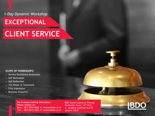 Page 12
1-Day Dynamic Workshop
EXCEPTIONAL
CLIENT SERVICE
For in-house training information,
Please contact us:
Reini : 0812 8760 8686, E: rhastuti@bdo.co.id
Tini : 0815 8514 5562, E: tyuliati@bdo.co.id
BDO Human Capital & Training
Prudential Tower, 16th Floor
Jl. Jenderal Sudirman Kav 79
Jakarta 12910
SCOPE OF WORKSHOPS:
o Service Excellence Awareness
o Self Motivation
o Self Reflection
o The Power of Teamwork
o First Impression
o Business Etiquette
 