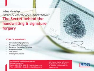 Page 15
FORENSIC GRAPHOLOGY - GRAPHONOMY
The Secret behind the
handwriting & signature
forgery
1-Day Workshop
For in-house training information,
Please contact us:
Reini : 0812 8760 8686, E: rhastuti@bdo.co.id
Tini : 0815 8514 5562, E: tyuliati@bdo.co.id
BDO Human Capital & Training
Prudential Tower, 16th Floor
Jl. Jenderal Sudirman Kav 79
Jakarta 12910
o Introduction of graphonomy
o Principles of identification
o Document Comparison Technique
o Analysis technique
o Line quality
o Investigation process
SCOPE OF WORKSHOPS:
 