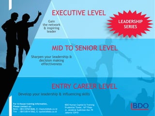 Page 16
Gain
the network
& inspiring
leader
Sharpen your leadership &
decision making
effectiveness
ENTRY CAREER LEVEL
MID TO SENIOR LEVEL
EXECUTIVE LEVEL
For in-house training information,
Please contact us:
Reini : 0812 8760 8686, E: rhastuti@bdo.co.id
Tini : 0815 8514 5562, E: tyuliati@bdo.co.id
BDO Human Capital & Training
Prudential Tower, 16th Floor
Jl. Jenderal Sudirman Kav 79
Jakarta 12910
Develop your leadership & influencing skills
LEADERSHIP
SERIES
 