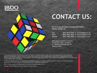CONTACT US:
BDO Human Capital & Training
Prudential Tower, 16th Floor
Jl. Jenderal Sudirman Kav 79
Jakarta 12910
For in-house & Public training information,
Please contact us:
Tini : 0815 8514 5562, E: tyuliati@bdo.co.id
Reini : 0812 8760 8686, E: rhastuti@bdo.co.id
Natalie : 0857 1002 0682, E: nlaura@bdo.co.id
The proposal contained in this document is made by PT BDO Insan Dinamis Indonesia ("BDO") and is in all respects subject to the negotiation,
agreement and signing of a specific contract. It contains information that is commercially sensitive to BDO, which is being disclosed to you in
confidence and is not to be disclosed to any third party without the written consent of BDO. Client names and statistics quoted in this proposal include
clients of BDO and BDO International.
PT BDO Insan Dinamis Indonesia, an Indonesian limited liability company, is a member of BDO International Limited, a UK company limited by
guarantee, and forms part of the international BDO network of independent member firms.
BDO is the brand name of the BDO network and for each of the BDO Member Firms.
Copyright ©2018 PT BDO Insan Dinamis Indonesia all rights reserved.
www.bdo.co.id
 