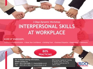 BDO Human Capital & Training
Prudential Tower, 16th Floor
Jl. Jenderal Sudirman Kav 79
Jakarta 12910
80%
PRACTICING
INTERPERSONAL SKILLS
AT WORKPLACE
SCOPE OF WORKSHOPS:
Effective Communication Boost Your Confidence Building Trust Business Etiquette Negotiation Teamworks
3-Days Dynamic Workshop
For in-house training information,
Please contact us:
Reini : 0812 8760 8686, E: rhastuti@bdo.co.id
Tini : 0815 8514 5562, E: tyuliati@bdo.co.id
 
