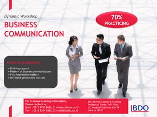 Dynamic Workshop
BUSINESS
COMMUNICATION
70%
PRACTICING
BDO Human Capital & Training
Prudential Tower, 16th Floor
Jl. Jenderal Sudirman Kav 79
Jakarta 12910
SCOPE OF WORKSHOPS:
Building rapport
Pattern of business communication
First impression matters
Different generations matters
For in-house training information,
Please contact us:
Reini : 0812 8760 8686, E: rhastuti@bdo.co.id
Tini : 0815 8514 5562, E: tyuliati@bdo.co.id
 