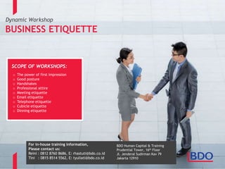 Dynamic Workshop
BUSINESS ETIQUETTE
SCOPE OF WORKSHOPS:
o The power of first impression
o Good posture
o Handshakes
o Professional attire
o Meeting etiquette
o Email etiquette
o Telephone etiquette
o Cubicle etiquette
o Dinning etiquette
Informasi in-house training:
Reini : 0812 8760 8686, E: rhastuti@bdo.co.id
Tini : 0815 8514 5562, E: tyuliati@bdo.co.id
BDO Human Capital & Training
Prudential Tower, 16th Floor
Jl. Jenderal Sudirman Kav 79
Jakarta 12910
BDO Human Capital & Training
Prudential Tower, 16th Floor
Jl. Jenderal Sudirman Kav 79
Jakarta 12910
For in-house training information,
Please contact us:
Reini : 0812 8760 8686, E: rhastuti@bdo.co.id
Tini : 0815 8514 5562, E: tyuliati@bdo.co.id
 