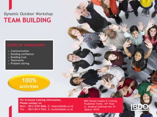 Page 9
Dynamic Outdoor Workshop
TEAM BUILDING
BDO Human Capital & Training
Prudential Tower, 16th Floor
Jl. Jenderal Sudirman Kav 79
Jakarta 12910
SCOPE OF WORKSHOPS:
o Communication
o Building confidence
o Building trust
o Teamworks
o Problem solving
For in-house training information,
Please contact us:
Reini : 0812 8760 8686, E: rhastuti@bdo.co.id
Tini : 0815 8514 5562, E: tyuliati@bdo.co.id
100%
activities
 