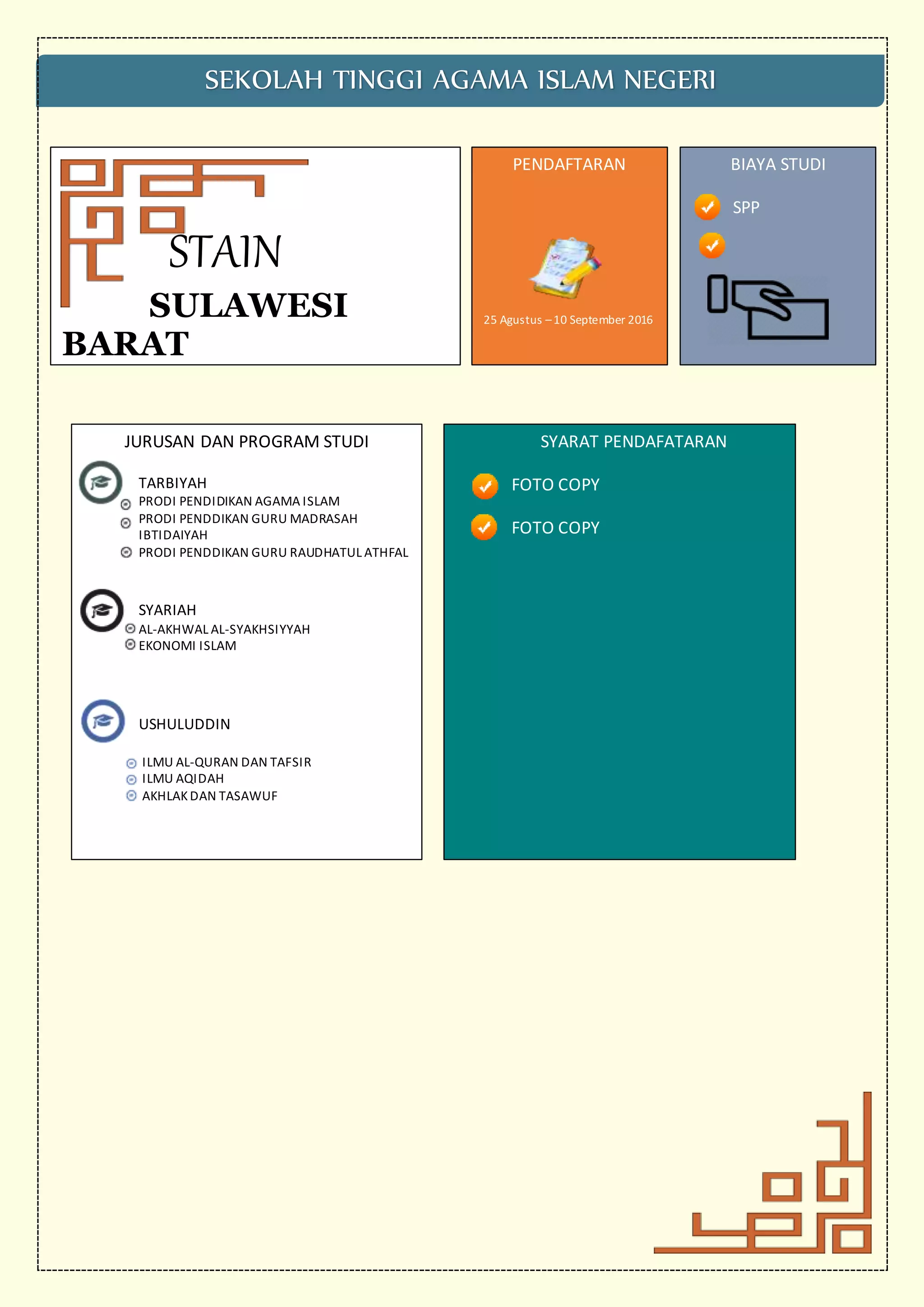 STAIN
SULAWESI
BARAT
SEKOLAH TINGGI AGAMA ISLAM NEGERI
JURUSAN DAN PROGRAM STUDI
TARBIYAH
PRODI PENDIDIKAN AGAMA ISLAM
PRODI PENDDIKAN GURU MADRASAH
IBTIDAIYAH
PRODI PENDDIKAN GURU RAUDHATUL ATHFAL
SYARIAH
AL-AKHWAL AL-SYAKHSIYYAH
EKONOMI ISLAM
USHULUDDIN
ILMU AL-QURAN DAN TAFSIR
ILMU AQIDAH
AKHLAKDAN TASAWUF
PENDAFTARAN
25 Agustus –10 September 2016
BIAYA STUDI
SPP
SYARAT PENDAFATARAN
FOTO COPY
FOTO COPY