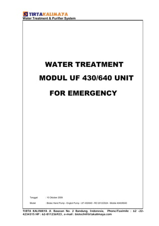 Water Treatment & Purifier System




               WATER TREATMENT
              MODUL UF 430/640 UNIT

                  FOR EMERGENCY




    Tanggal    : 10 Oktober 2009

    Model      : Biotec Hand Pump - Engkol Pump - UF 430/640 - RO 2012/2024 - Mobile 4040/8040


TIRTA KALIMAYA Jl. Bawean No. 2 Bandung, Indonesia, Phone/Faximile : 62 -22-
4234315 HP : 62-811236923 , e-mail : biotech@tirtakalimaya.com
 